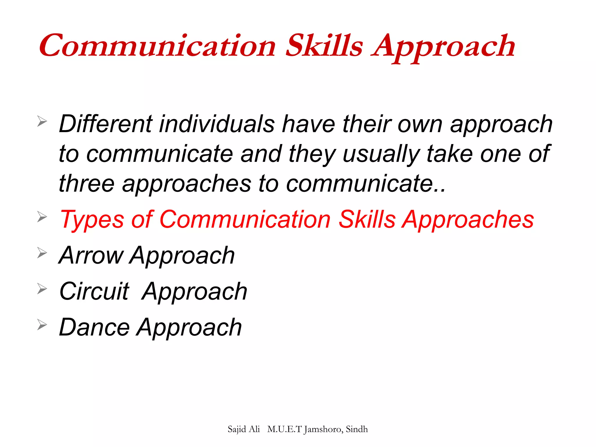 Communication Skills Approach 
 Different individuals have their own approach 
to communicate and they usually take one of 
three approaches to communicate.. 
 Types of Communication Skills Approaches 
 Arrow Approach 
 Circuit Approach 
 Dance Approach 
Sajid Ali M.U.E.T Jamshoro, Sindh 
 