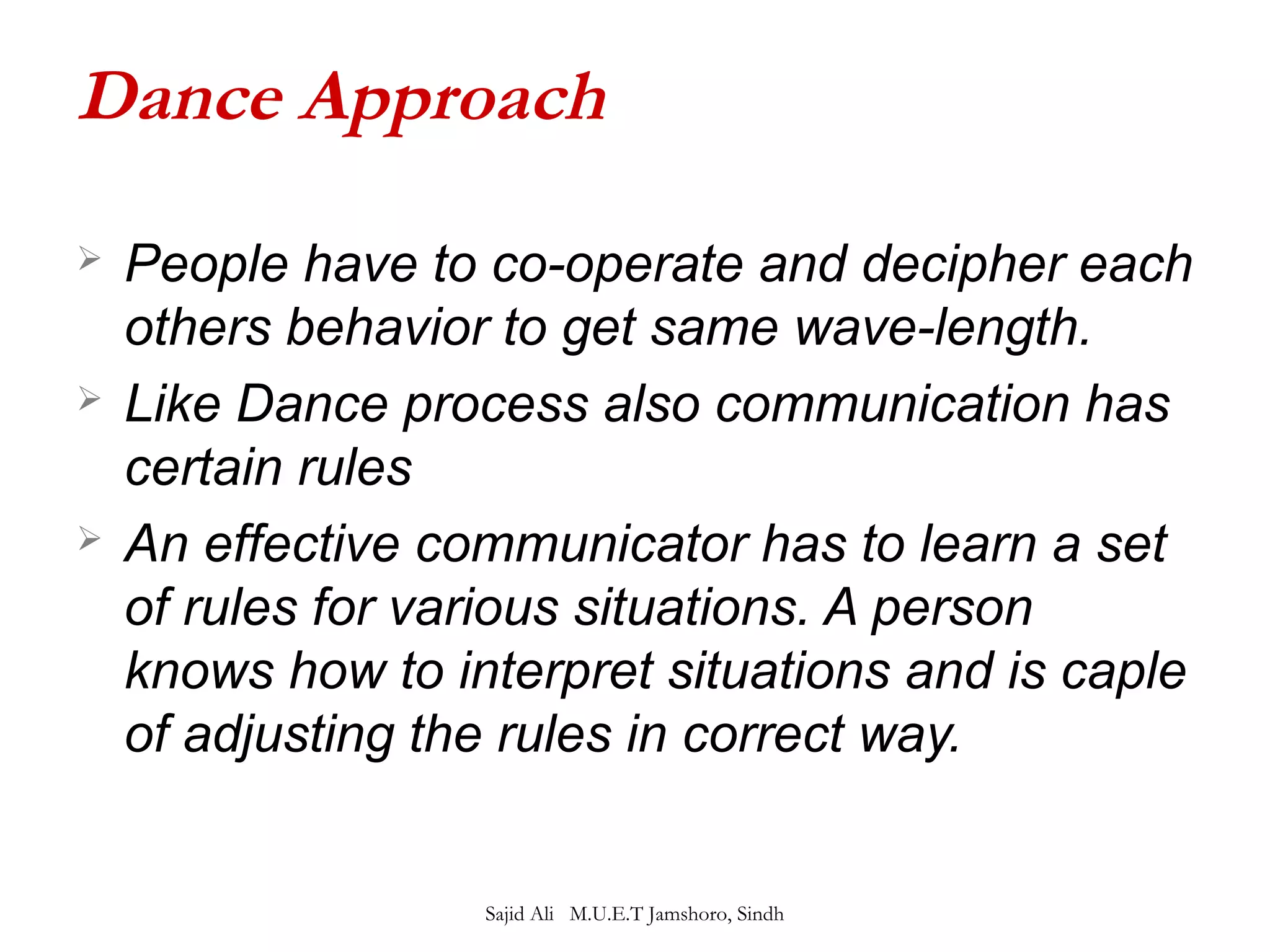 Dance Approach 
 People have to co-operate and decipher each 
others behavior to get same wave-length. 
 Like Dance process also communication has 
certain rules 
 An effective communicator has to learn a set 
of rules for various situations. A person 
knows how to interpret situations and is caple 
of adjusting the rules in correct way. 
Sajid Ali M.U.E.T Jamshoro, Sindh 
 