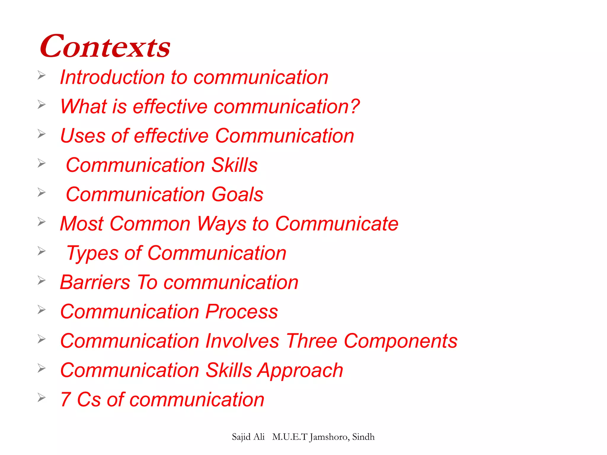 Contexts 
 Introduction to communication 
 What is effective communication? 
 Uses of effective Communication 
 Communication Skills 
 Communication Goals 
 Most Common Ways to Communicate 
 Types of Communication 
 Barriers To communication 
 Communication Process 
 Communication Involves Three Components 
 Communication Skills Approach 
 7 Cs of communication 
Sajid Ali M.U.E.T Jamshoro, Sindh 
 