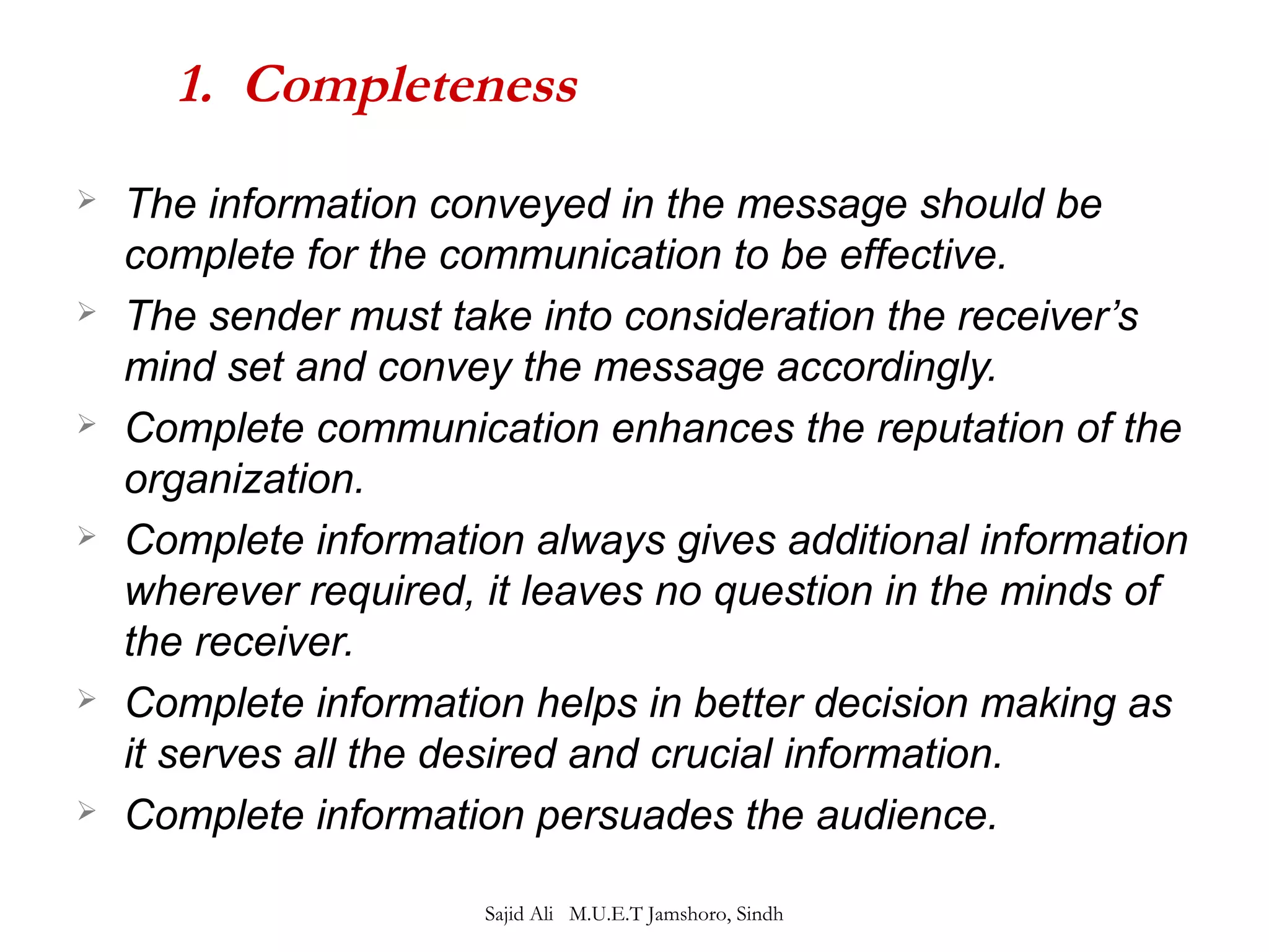 1. Completeness 
 The information conveyed in the message should be 
complete for the communication to be effective. 
 The sender must take into consideration the receiver’s 
mind set and convey the message accordingly. 
 Complete communication enhances the reputation of the 
organization. 
 Complete information always gives additional information 
wherever required, it leaves no question in the minds of 
the receiver. 
 Complete information helps in better decision making as 
it serves all the desired and crucial information. 
 Complete information persuades the audience. 
Sajid Ali M.U.E.T Jamshoro, Sindh 
 