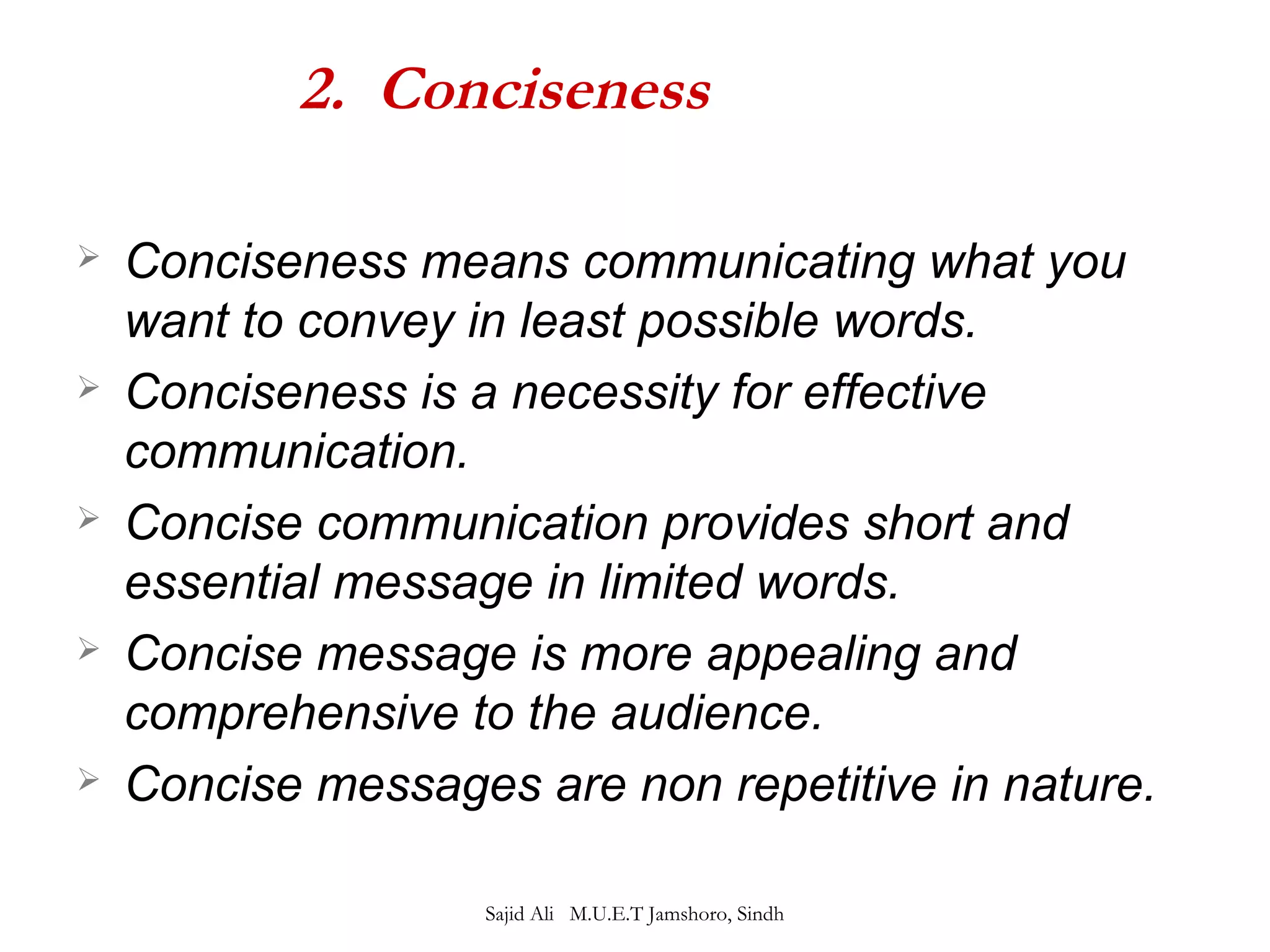 2. Conciseness 
 Conciseness means communicating what you 
want to convey in least possible words. 
 Conciseness is a necessity for effective 
communication. 
 Concise communication provides short and 
essential message in limited words. 
 Concise message is more appealing and 
comprehensive to the audience. 
 Concise messages are non repetitive in nature. 
Sajid Ali M.U.E.T Jamshoro, Sindh 
 