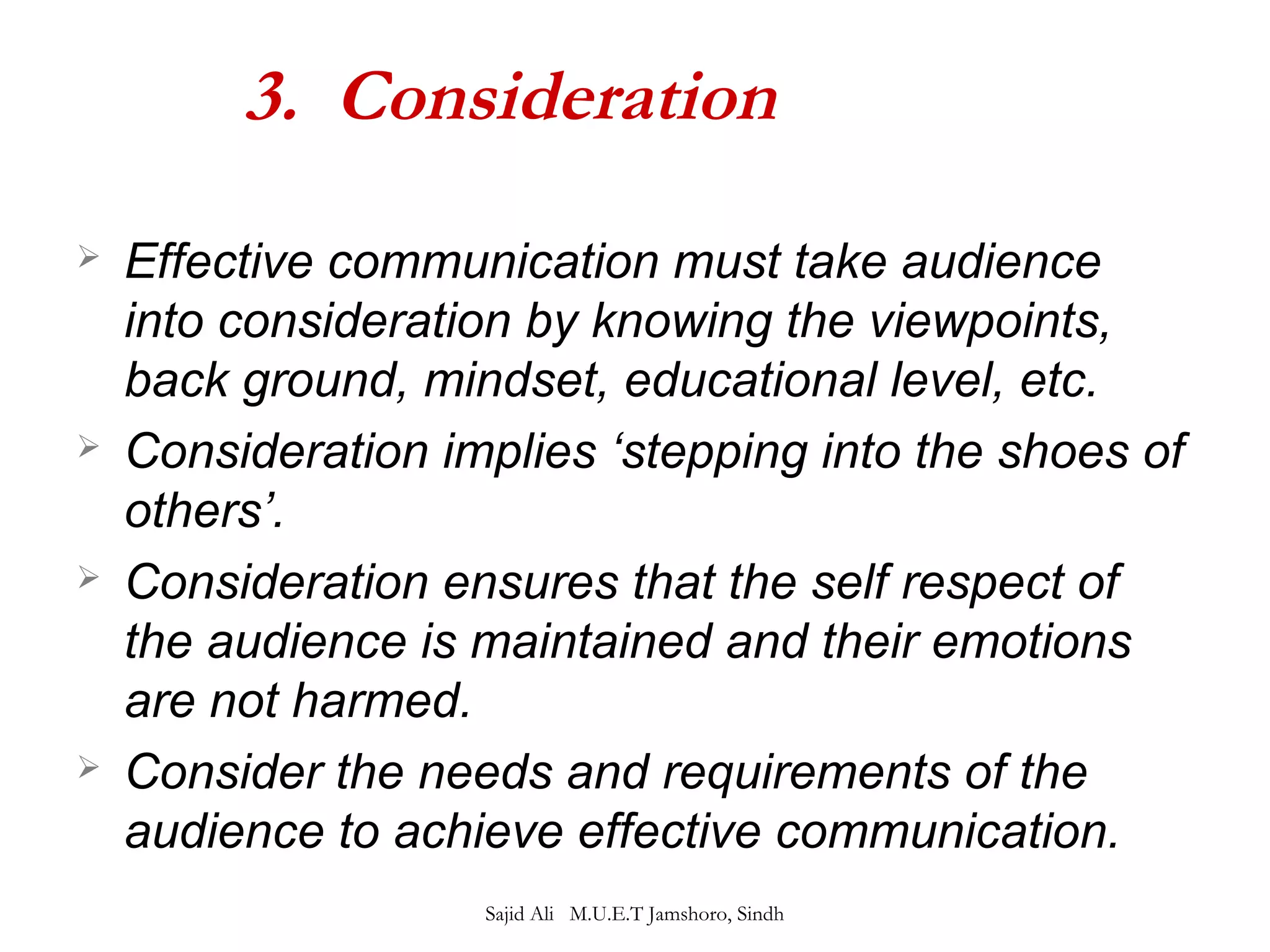 3. Consideration 
 Effective communication must take audience 
into consideration by knowing the viewpoints, 
back ground, mindset, educational level, etc. 
 Consideration implies ‘stepping into the shoes of 
others’. 
 Consideration ensures that the self respect of 
the audience is maintained and their emotions 
are not harmed. 
 Consider the needs and requirements of the 
audience to achieve effective communication. 
Sajid Ali M.U.E.T Jamshoro, Sindh 
 