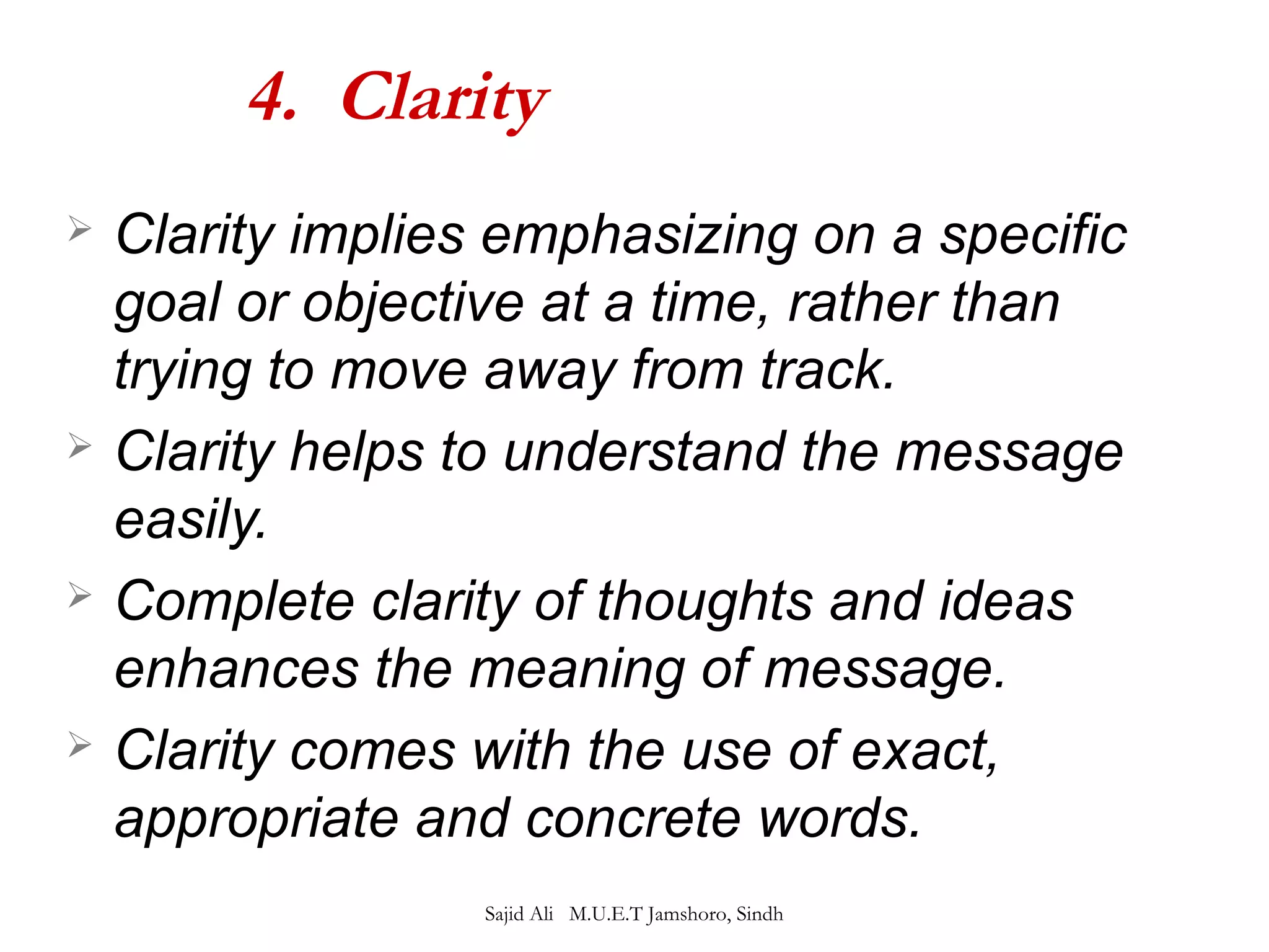 4. Clarity 
 Clarity implies emphasizing on a specific 
goal or objective at a time, rather than 
trying to move away from track. 
 Clarity helps to understand the message 
easily. 
 Complete clarity of thoughts and ideas 
enhances the meaning of message. 
 Clarity comes with the use of exact, 
appropriate and concrete words. 
Sajid Ali M.U.E.T Jamshoro, Sindh 
 