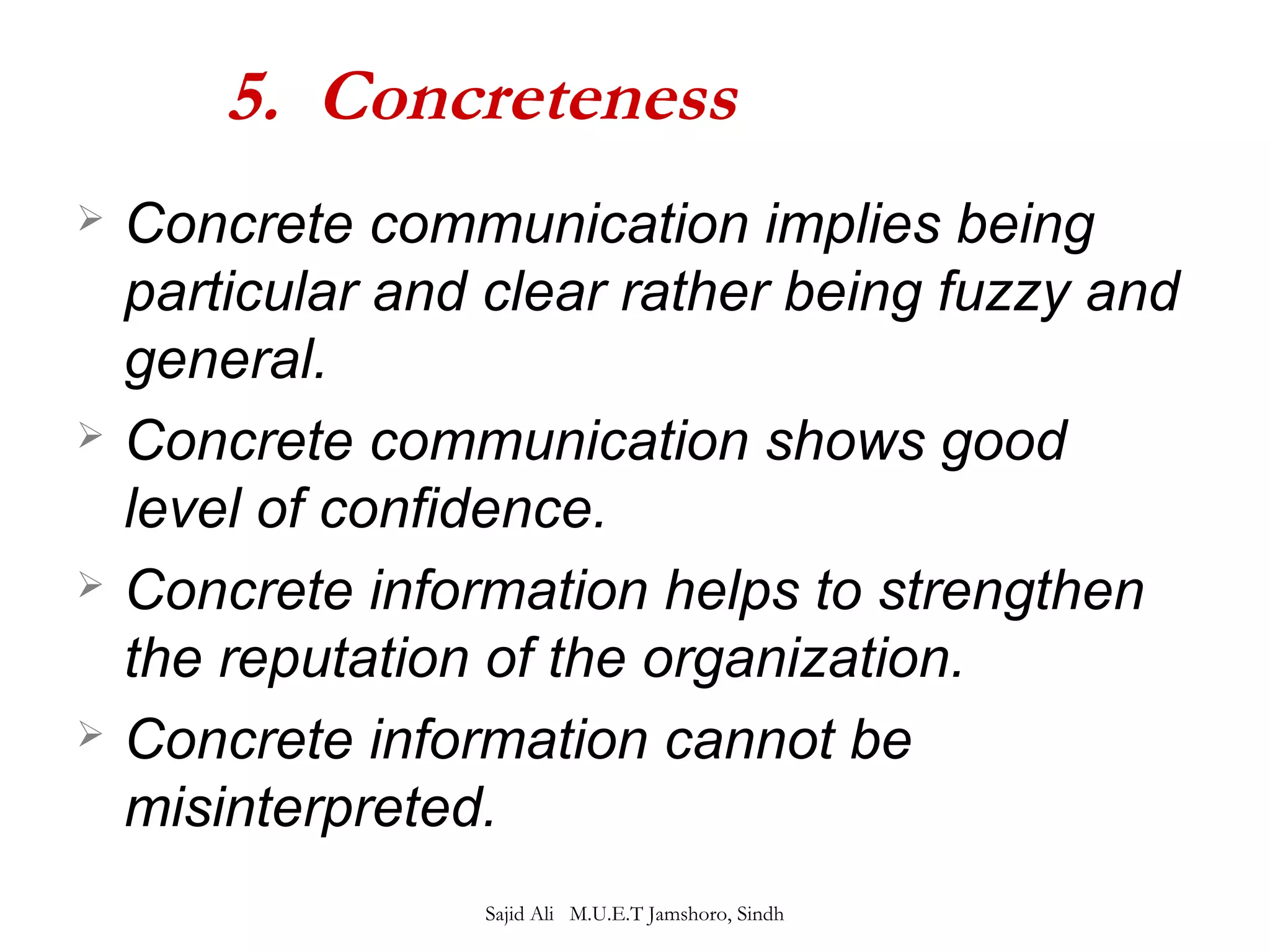 5. Concreteness 
 Concrete communication implies being 
particular and clear rather being fuzzy and 
general. 
 Concrete communication shows good 
level of confidence. 
 Concrete information helps to strengthen 
the reputation of the organization. 
 Concrete information cannot be 
misinterpreted. 
Sajid Ali M.U.E.T Jamshoro, Sindh 
 