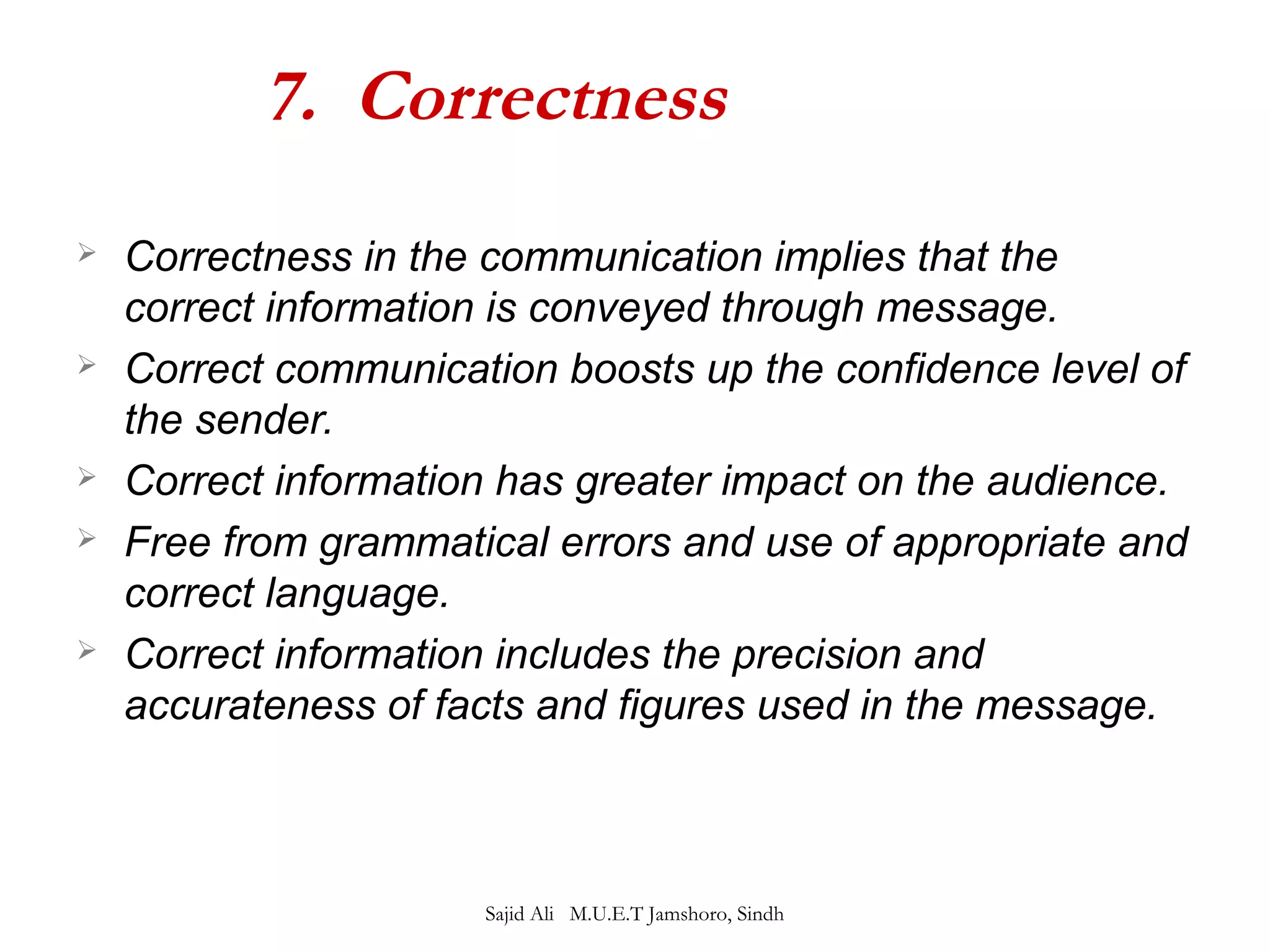 7. Correctness 
 Correctness in the communication implies that the 
correct information is conveyed through message. 
 Correct communication boosts up the confidence level of 
the sender. 
 Correct information has greater impact on the audience. 
 Free from grammatical errors and use of appropriate and 
correct language. 
 Correct information includes the precision and 
accurateness of facts and figures used in the message. 
Sajid Ali M.U.E.T Jamshoro, Sindh 
 