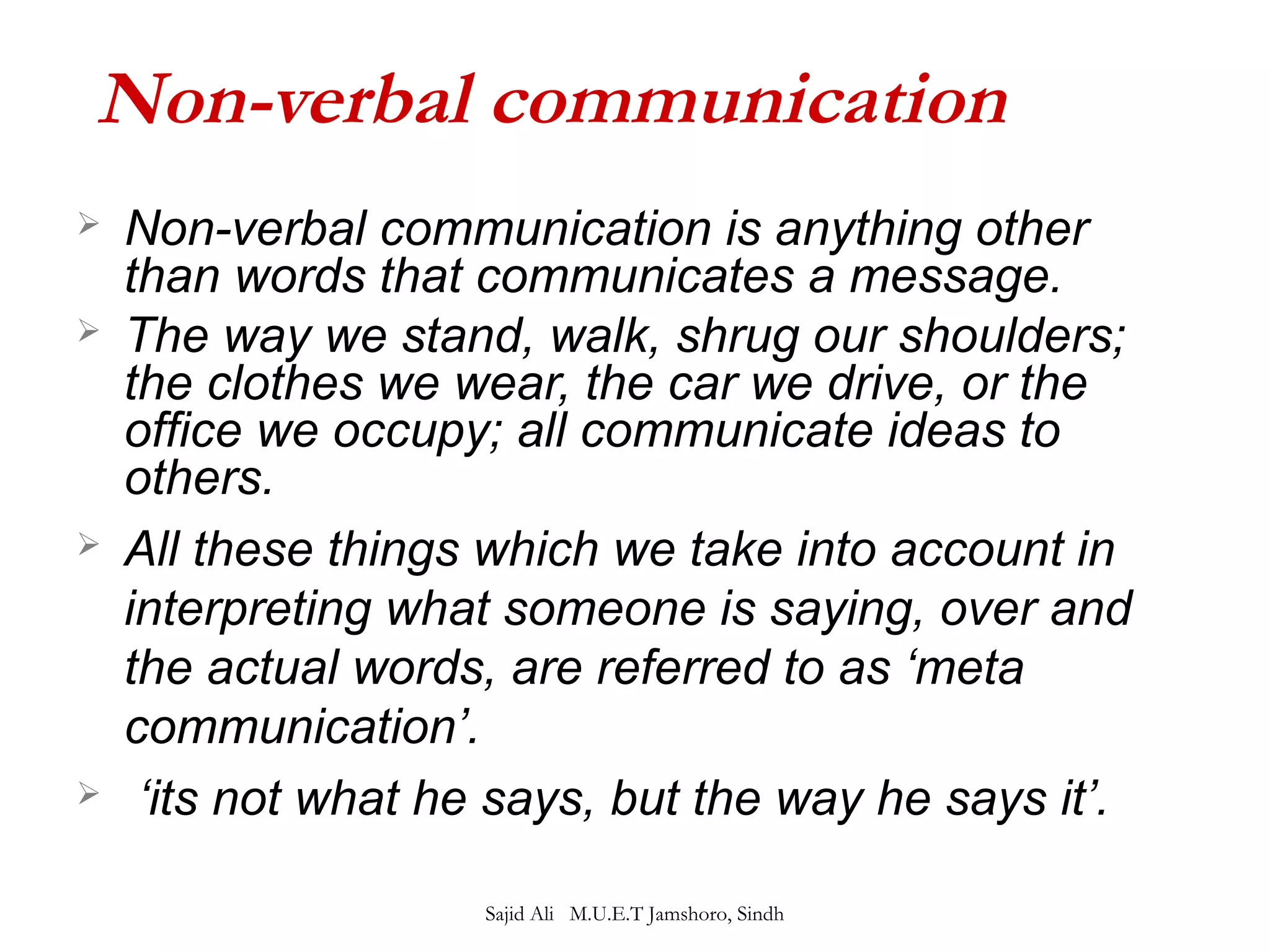 Non-verbal communication 
 Non-verbal communication is anything other 
than words that communicates a message. 
 The way we stand, walk, shrug our shoulders; 
the clothes we wear, the car we drive, or the 
office we occupy; all communicate ideas to 
others. 
 All these things which we take into account in 
interpreting what someone is saying, over and 
the actual words, are referred to as ‘meta 
communication’. 
 ‘its not what he says, but the way he says it’. 
Sajid Ali M.U.E.T Jamshoro, Sindh 
 