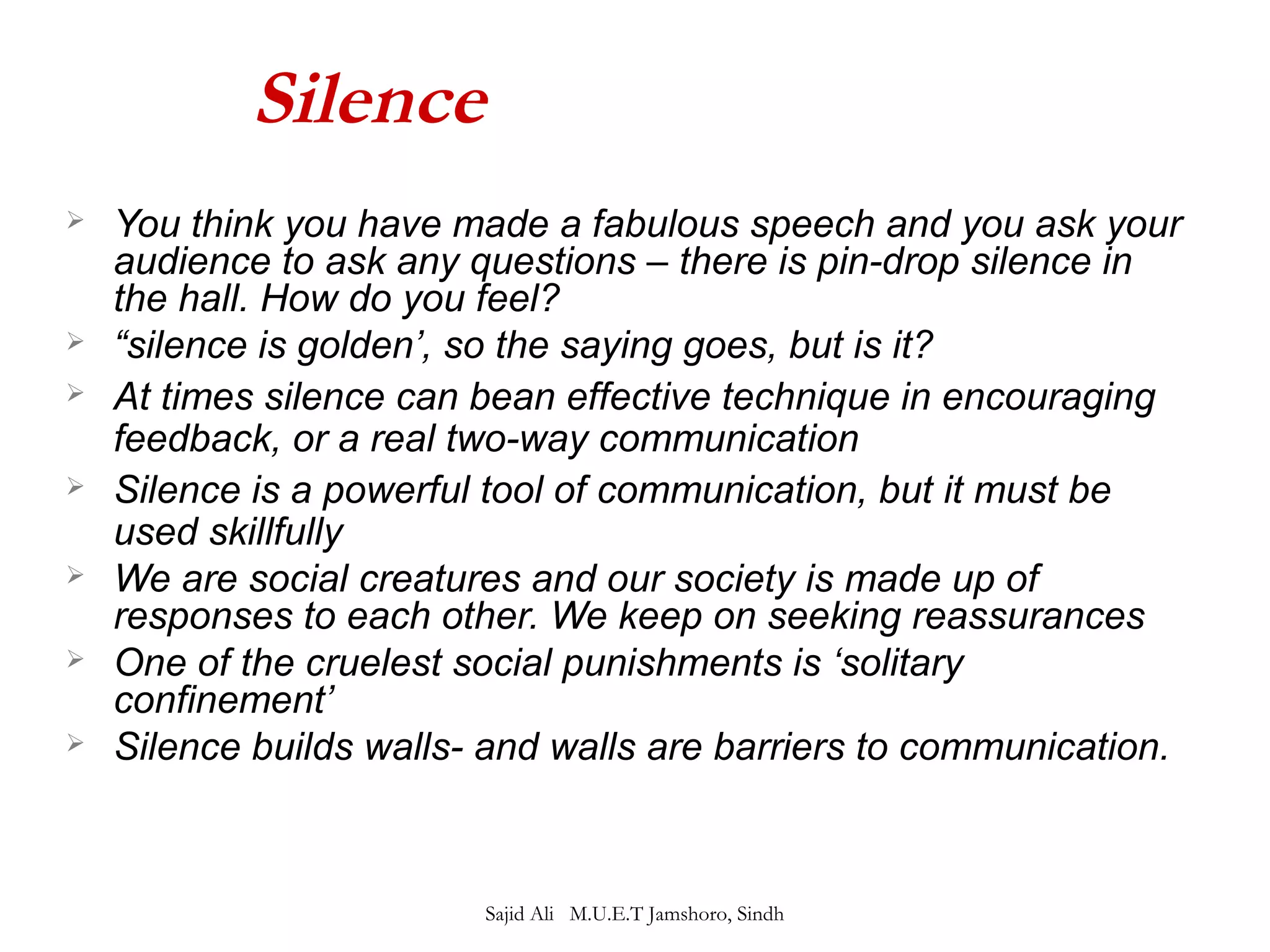 Silence 
 You think you have made a fabulous speech and you ask your 
audience to ask any questions – there is pin-drop silence in 
the hall. How do you feel? 
 “silence is golden’, so the saying goes, but is it? 
 At times silence can bean effective technique in encouraging 
feedback, or a real two-way communication 
 Silence is a powerful tool of communication, but it must be 
used skillfully 
 We are social creatures and our society is made up of 
responses to each other. We keep on seeking reassurances 
 One of the cruelest social punishments is ‘solitary 
confinement’ 
 Silence builds walls- and walls are barriers to communication. 
Sajid Ali M.U.E.T Jamshoro, Sindh 
 