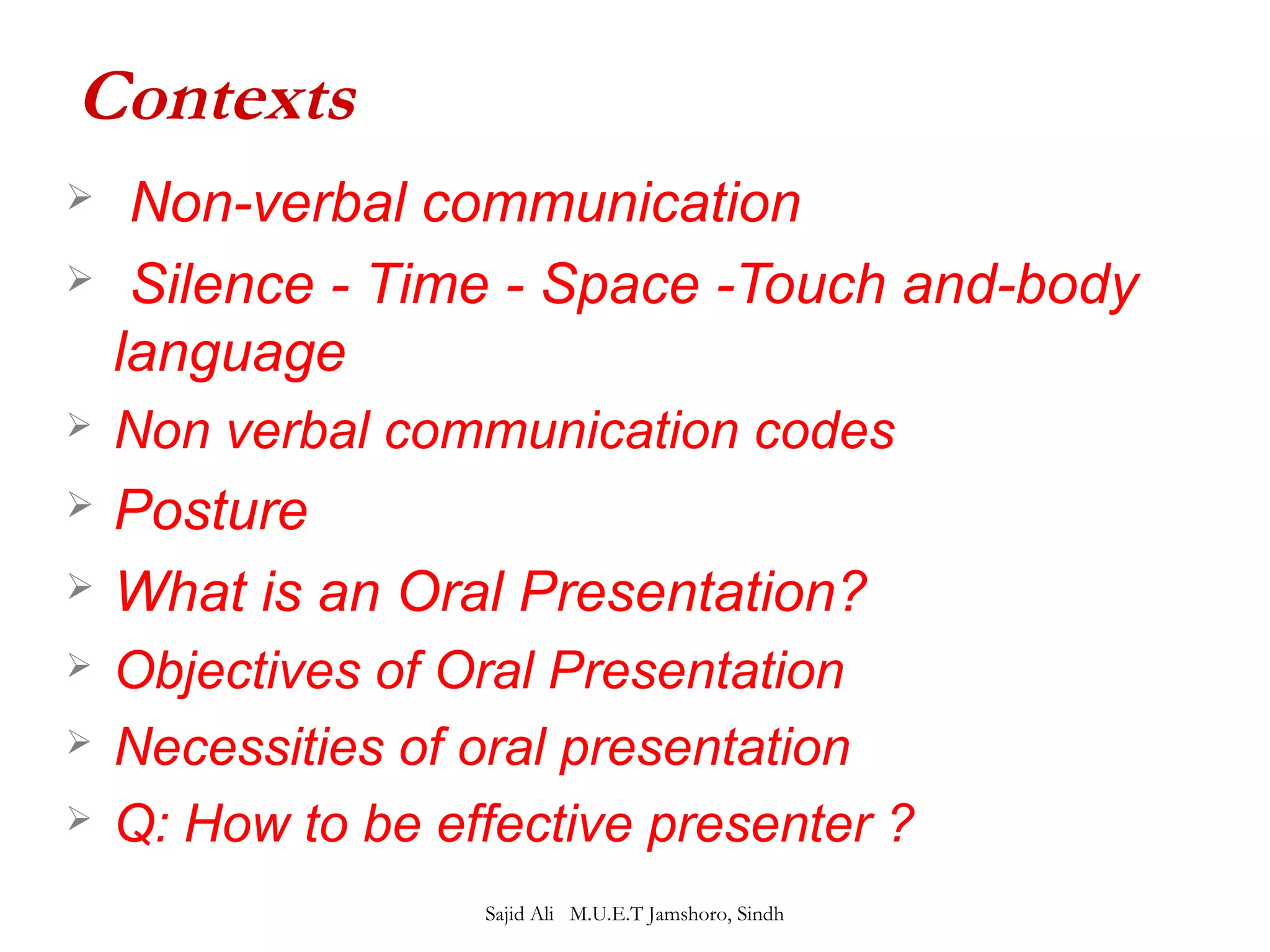 Contexts 
 Non-verbal communication 
 Silence - Time - Space -Touch and-body 
language 
 Non verbal communication codes 
 Posture 
 What is an Oral Presentation? 
 Objectives of Oral Presentation 
 Necessities of oral presentation 
 Q: How to be effective presenter ? 
Sajid Ali M.U.E.T Jamshoro, Sindh 
 