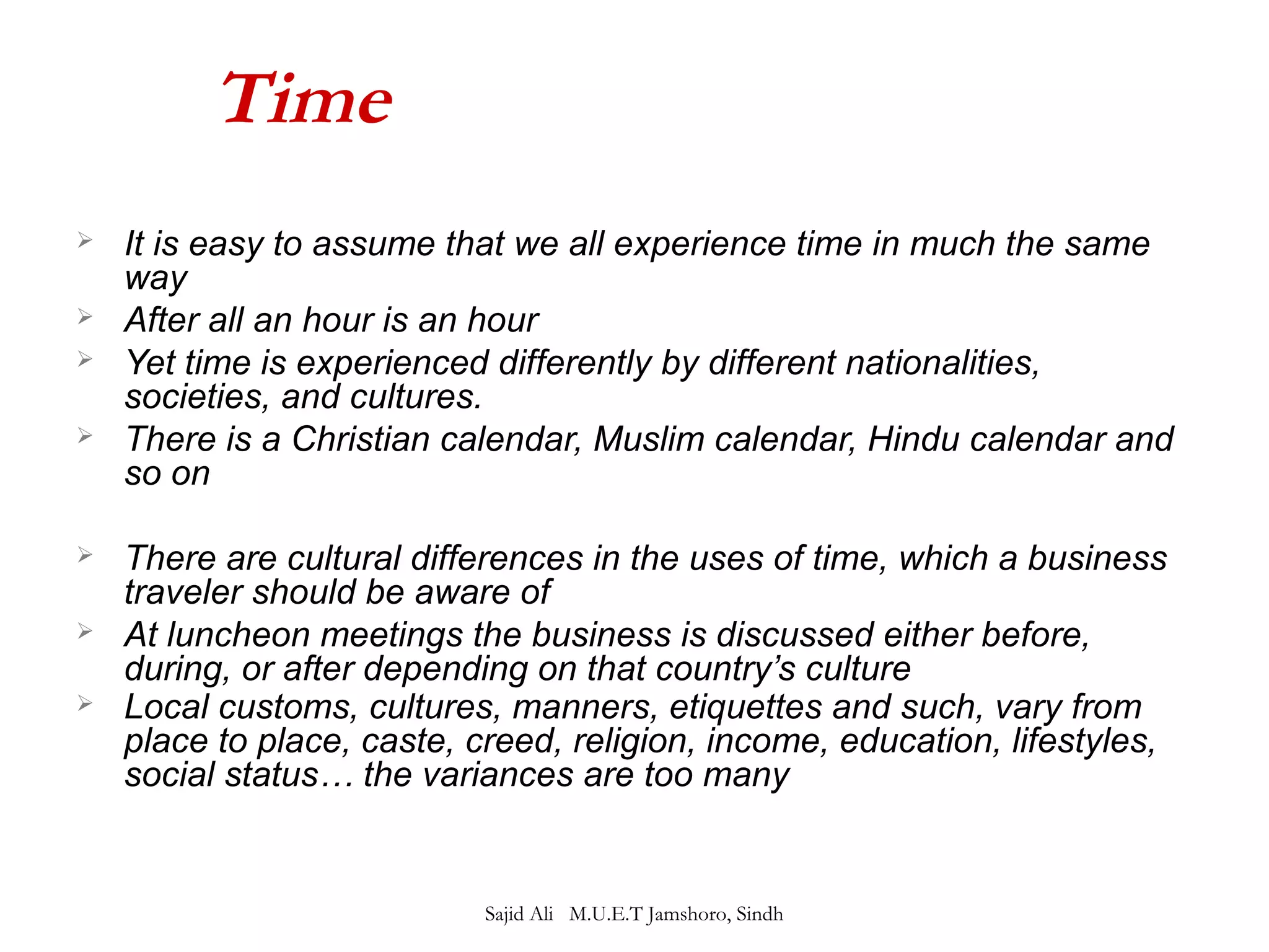 Time 
 It is easy to assume that we all experience time in much the same 
way 
 After all an hour is an hour 
 Yet time is experienced differently by different nationalities, 
societies, and cultures. 
 There is a Christian calendar, Muslim calendar, Hindu calendar and 
so on 
 There are cultural differences in the uses of time, which a business 
traveler should be aware of 
 At luncheon meetings the business is discussed either before, 
during, or after depending on that country’s culture 
 Local customs, cultures, manners, etiquettes and such, vary from 
place to place, caste, creed, religion, income, education, lifestyles, 
social status… the variances are too many 
Sajid Ali M.U.E.T Jamshoro, Sindh 
 