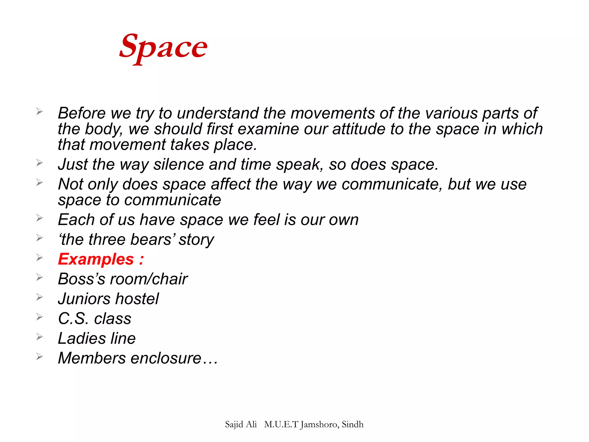 Space 
 Before we try to understand the movements of the various parts of 
the body, we should first examine our attitude to the space in which 
that movement takes place. 
 Just the way silence and time speak, so does space. 
 Not only does space affect the way we communicate, but we use 
space to communicate 
 Each of us have space we feel is our own 
 ‘the three bears’ story 
 Examples : 
 Boss’s room/chair 
 Juniors hostel 
 C.S. class 
 Ladies line 
 Members enclosure… 
Sajid Ali M.U.E.T Jamshoro, Sindh 
 