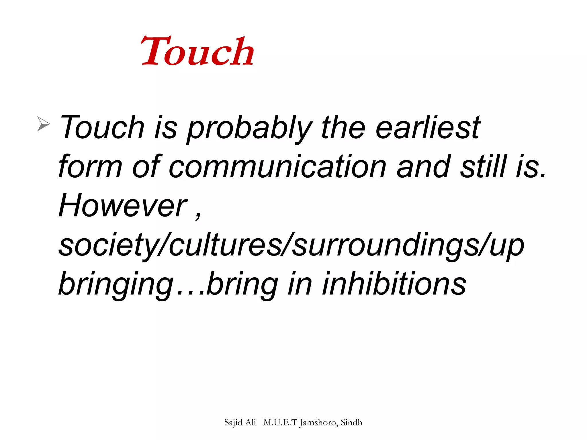 Touch 
 Touch is probably the earliest 
form of communication and still is. 
However , 
society/cultures/surroundings/up 
bringing…bring in inhibitions 
Sajid Ali M.U.E.T Jamshoro, Sindh 
 