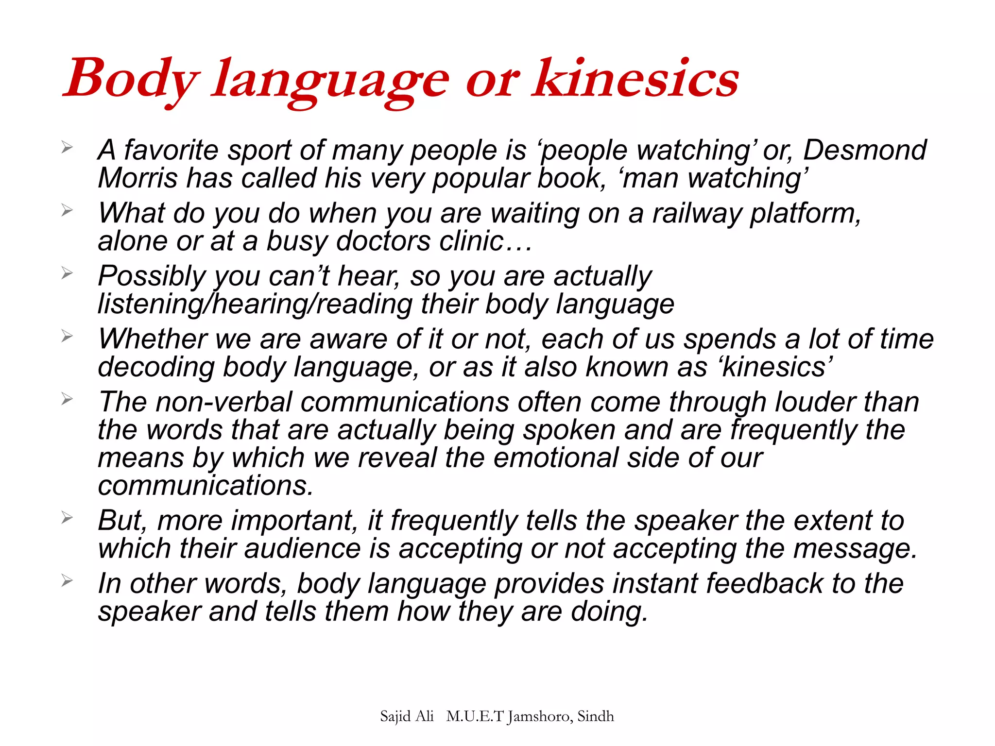 Body language or kinesics 
 A favorite sport of many people is ‘people watching’ or, Desmond 
Morris has called his very popular book, ‘man watching’ 
 What do you do when you are waiting on a railway platform, 
alone or at a busy doctors clinic… 
 Possibly you can’t hear, so you are actually 
listening/hearing/reading their body language 
 Whether we are aware of it or not, each of us spends a lot of time 
decoding body language, or as it also known as ‘kinesics’ 
 The non-verbal communications often come through louder than 
the words that are actually being spoken and are frequently the 
means by which we reveal the emotional side of our 
communications. 
 But, more important, it frequently tells the speaker the extent to 
which their audience is accepting or not accepting the message. 
 In other words, body language provides instant feedback to the 
speaker and tells them how they are doing. 
Sajid Ali M.U.E.T Jamshoro, Sindh 
 