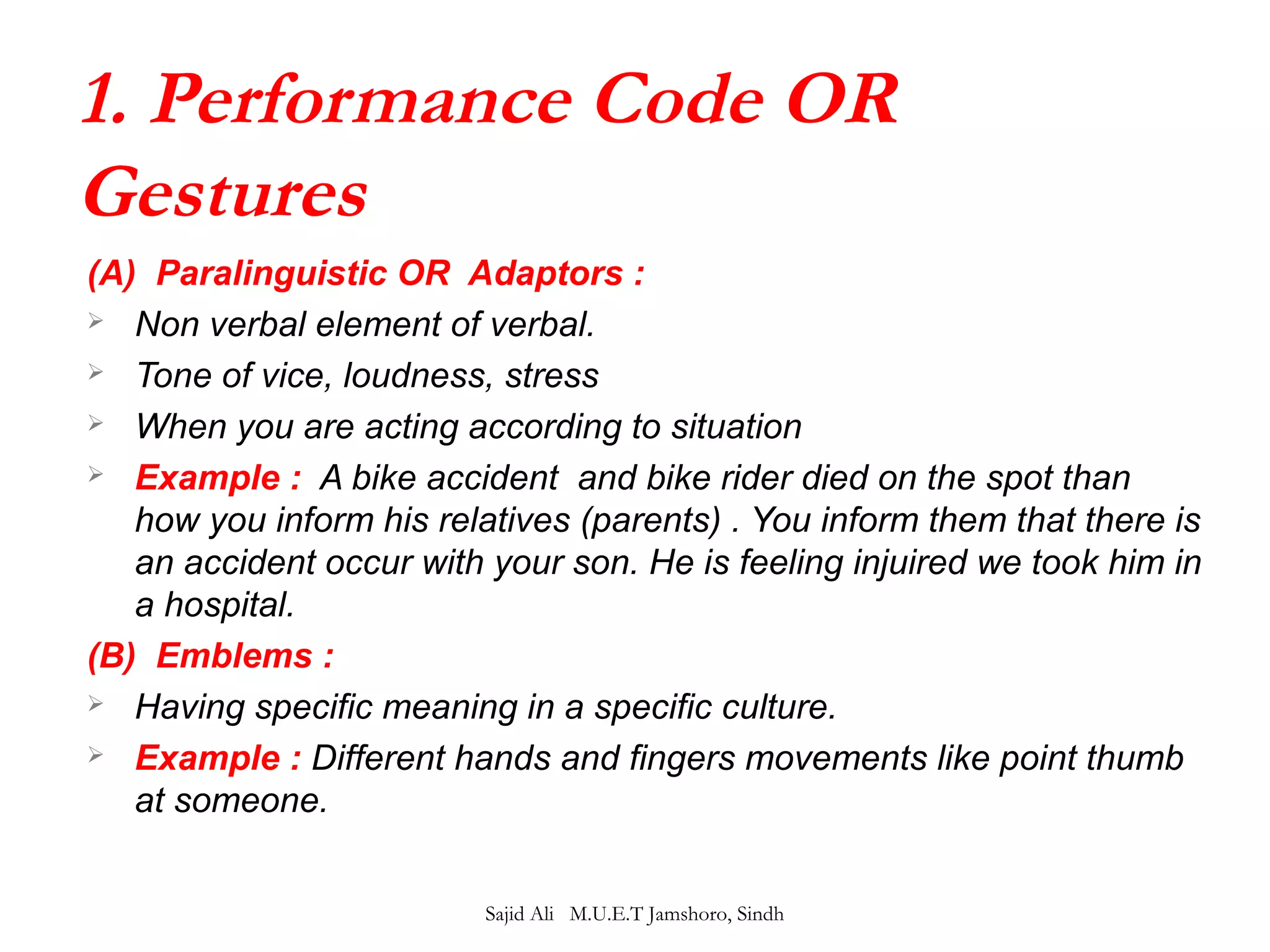 1. Performance Code OR 
Gestures 
(A) Paralinguistic OR Adaptors : 
 Non verbal element of verbal. 
 Tone of vice, loudness, stress 
 When you are acting according to situation 
 Example : A bike accident and bike rider died on the spot than 
how you inform his relatives (parents) . You inform them that there is 
an accident occur with your son. He is feeling injuired we took him in 
a hospital. 
(B) Emblems : 
 Having specific meaning in a specific culture. 
 Example : Different hands and fingers movements like point thumb 
at someone. 
Sajid Ali M.U.E.T Jamshoro, Sindh 
 