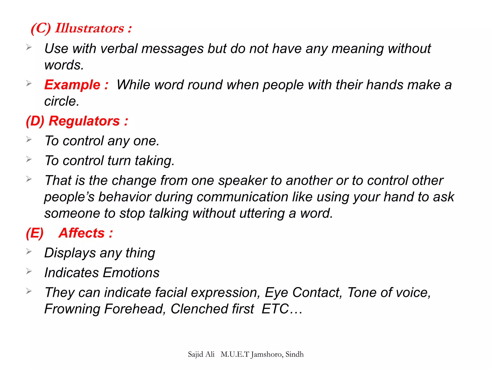 (C) Illustrators : 
 Use with verbal messages but do not have any meaning without 
words. 
 Example : While word round when people with their hands make a 
circle. 
(D) Regulators : 
 To control any one. 
 To control turn taking. 
 That is the change from one speaker to another or to control other 
people’s behavior during communication like using your hand to ask 
someone to stop talking without uttering a word. 
(E) Affects : 
 Displays any thing 
 Indicates Emotions 
 They can indicate facial expression, Eye Contact, Tone of voice, 
Frowning Forehead, Clenched first ETC… 
Sajid Ali M.U.E.T Jamshoro, Sindh 
 