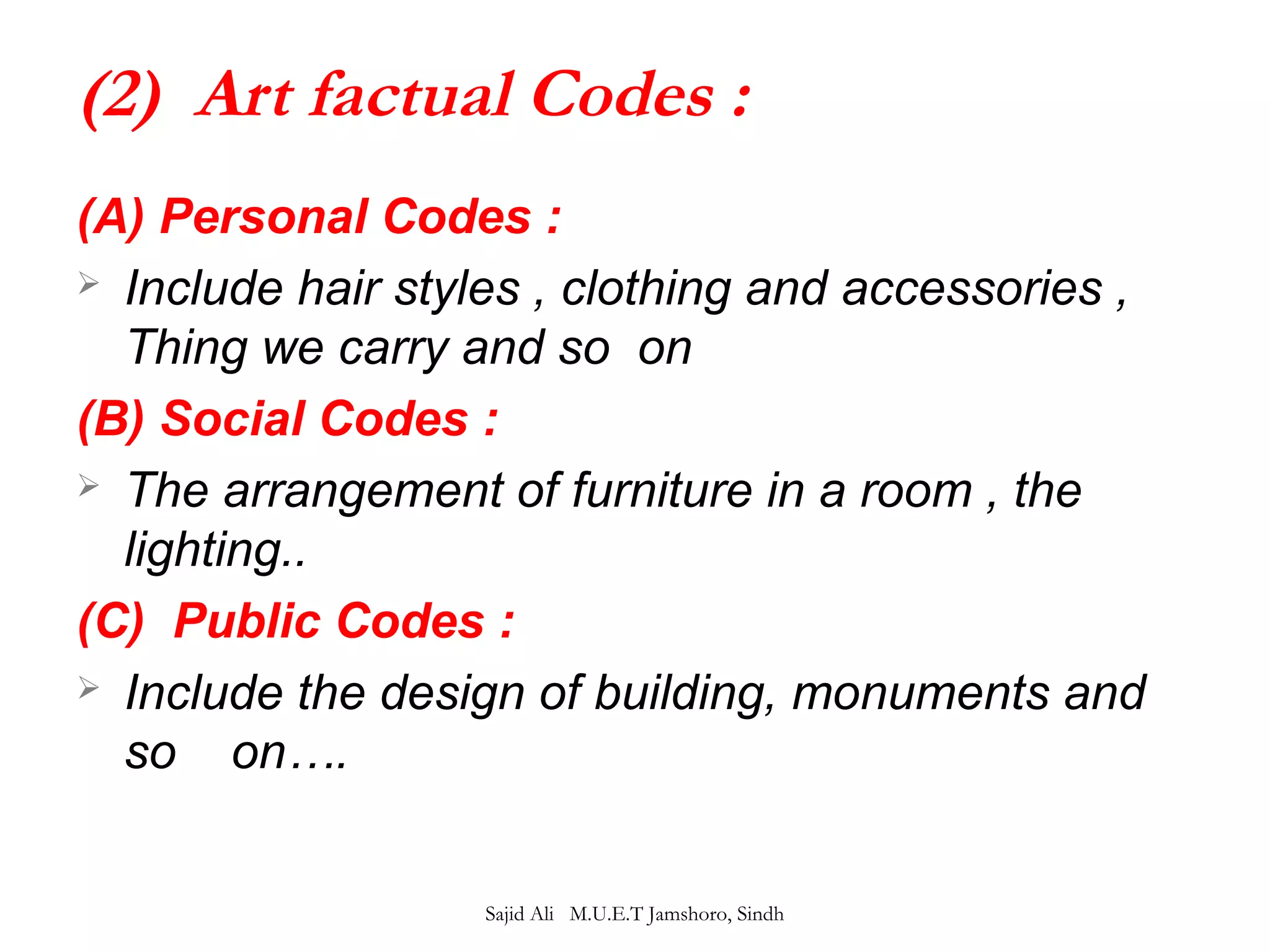 (2) Art factual Codes : 
(A) Personal Codes : 
 Include hair styles , clothing and accessories , 
Thing we carry and so on 
(B) Social Codes : 
 The arrangement of furniture in a room , the 
lighting.. 
(C) Public Codes : 
 Include the design of building, monuments and 
so on…. 
Sajid Ali M.U.E.T Jamshoro, Sindh 
 