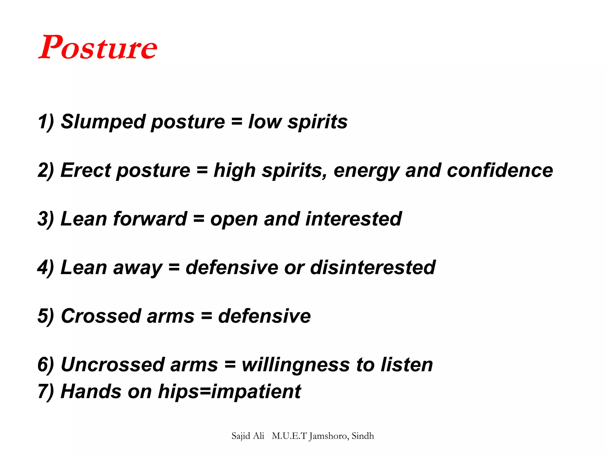 Posture 
1) Slumped posture = low spirits 
2) Erect posture = high spirits, energy and confidence 
3) Lean forward = open and interested 
4) Lean away = defensive or disinterested 
5) Crossed arms = defensive 
6) Uncrossed arms = willingness to listen 
7) Hands on hips=impatient 
Sajid Ali M.U.E.T Jamshoro, Sindh 
 