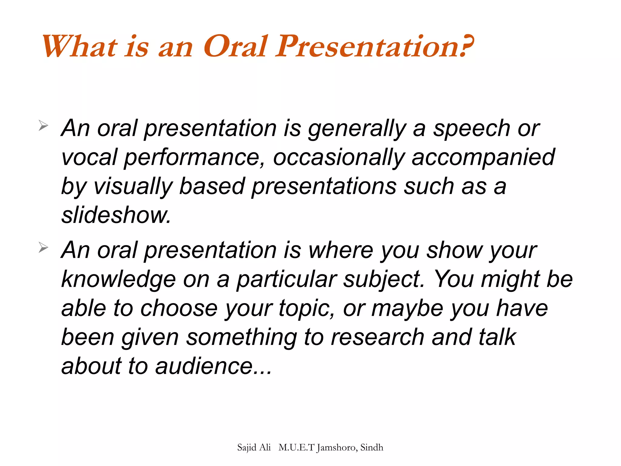 What is an Oral Presentation? 
 An oral presentation is generally a speech or 
vocal performance, occasionally accompanied 
by visually based presentations such as a 
slideshow. 
 An oral presentation is where you show your 
knowledge on a particular subject. You might be 
able to choose your topic, or maybe you have 
been given something to research and talk 
about to audience... 
Sajid Ali M.U.E.T Jamshoro, Sindh 
 