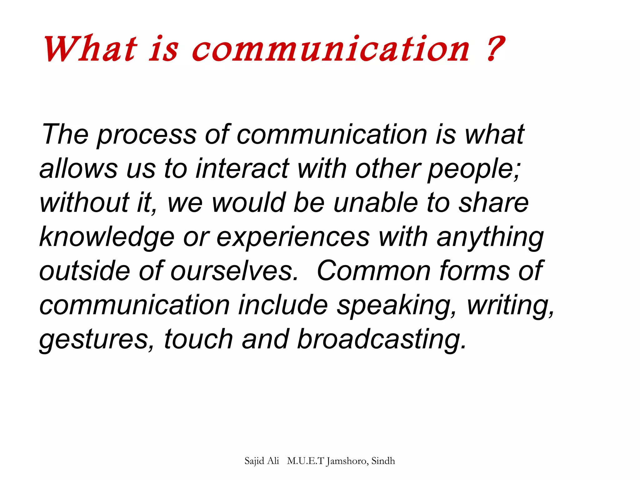 What is communication ? 
The process of communication is what 
allows us to interact with other people; 
without it, we would be unable to share 
knowledge or experiences with anything 
outside of ourselves. Common forms of 
communication include speaking, writing, 
gestures, touch and broadcasting. 
Sajid Ali M.U.E.T Jamshoro, Sindh 
 