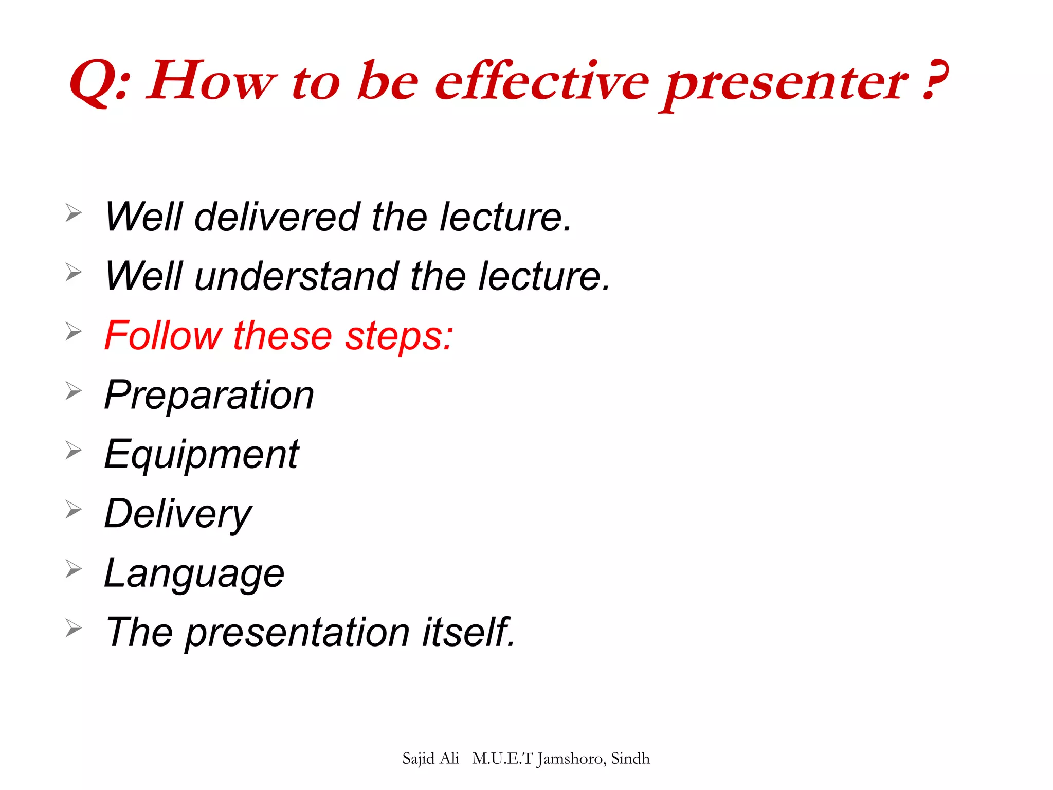 Q: How to be effective presenter ? 
 Well delivered the lecture. 
 Well understand the lecture. 
 Follow these steps: 
 Preparation 
 Equipment 
 Delivery 
 Language 
 The presentation itself. 
Sajid Ali M.U.E.T Jamshoro, Sindh 
