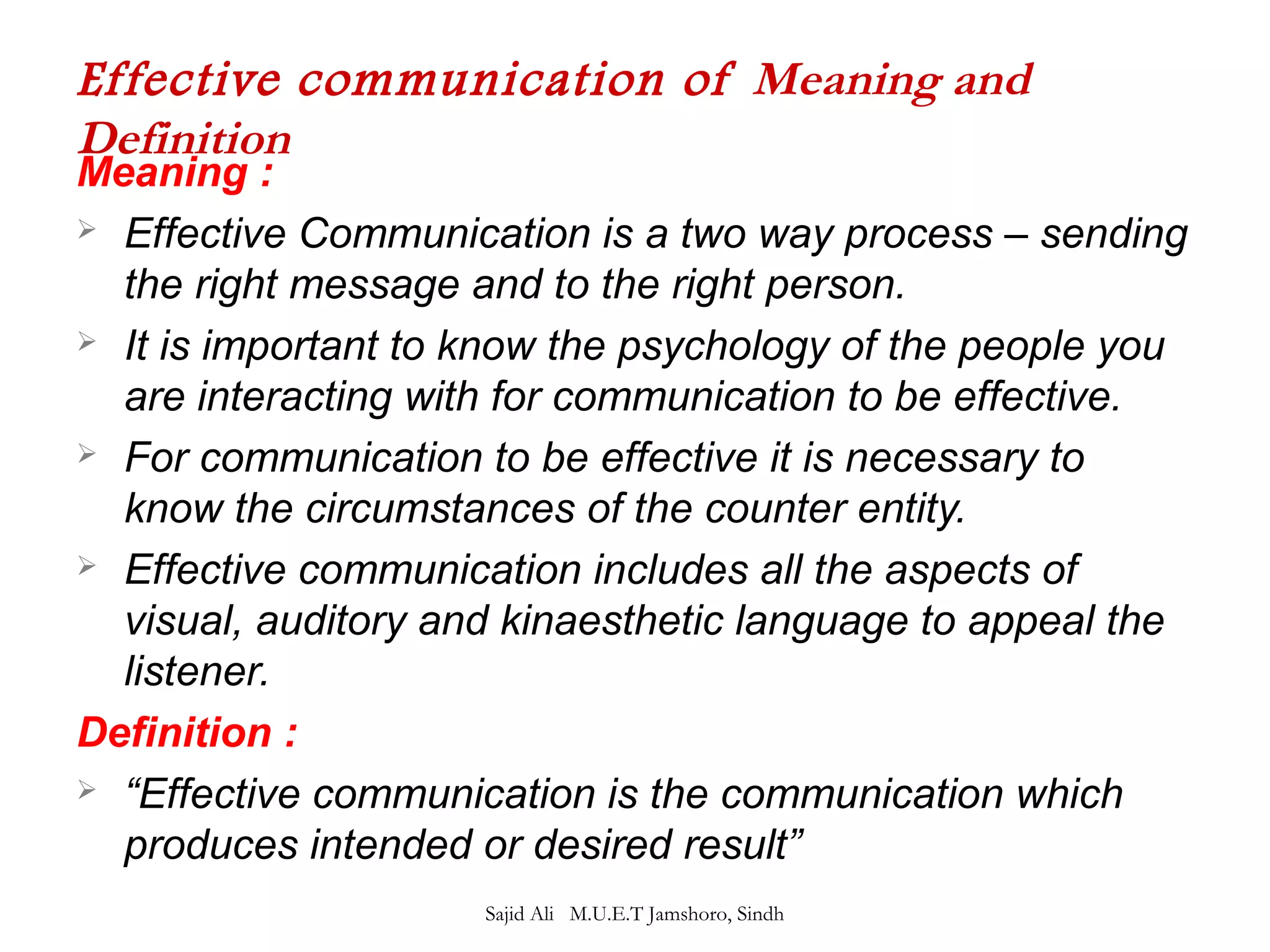 Effective communication of Meaning and 
Definition 
Meaning : 
 Effective Communication is a two way process – sending 
the right message and to the right person. 
 It is important to know the psychology of the people you 
are interacting with for communication to be effective. 
 For communication to be effective it is necessary to 
know the circumstances of the counter entity. 
 Effective communication includes all the aspects of 
visual, auditory and kinaesthetic language to appeal the 
listener. 
Definition : 
 “Effective communication is the communication which 
produces intended or desired result” 
Sajid Ali M.U.E.T Jamshoro, Sindh 
 