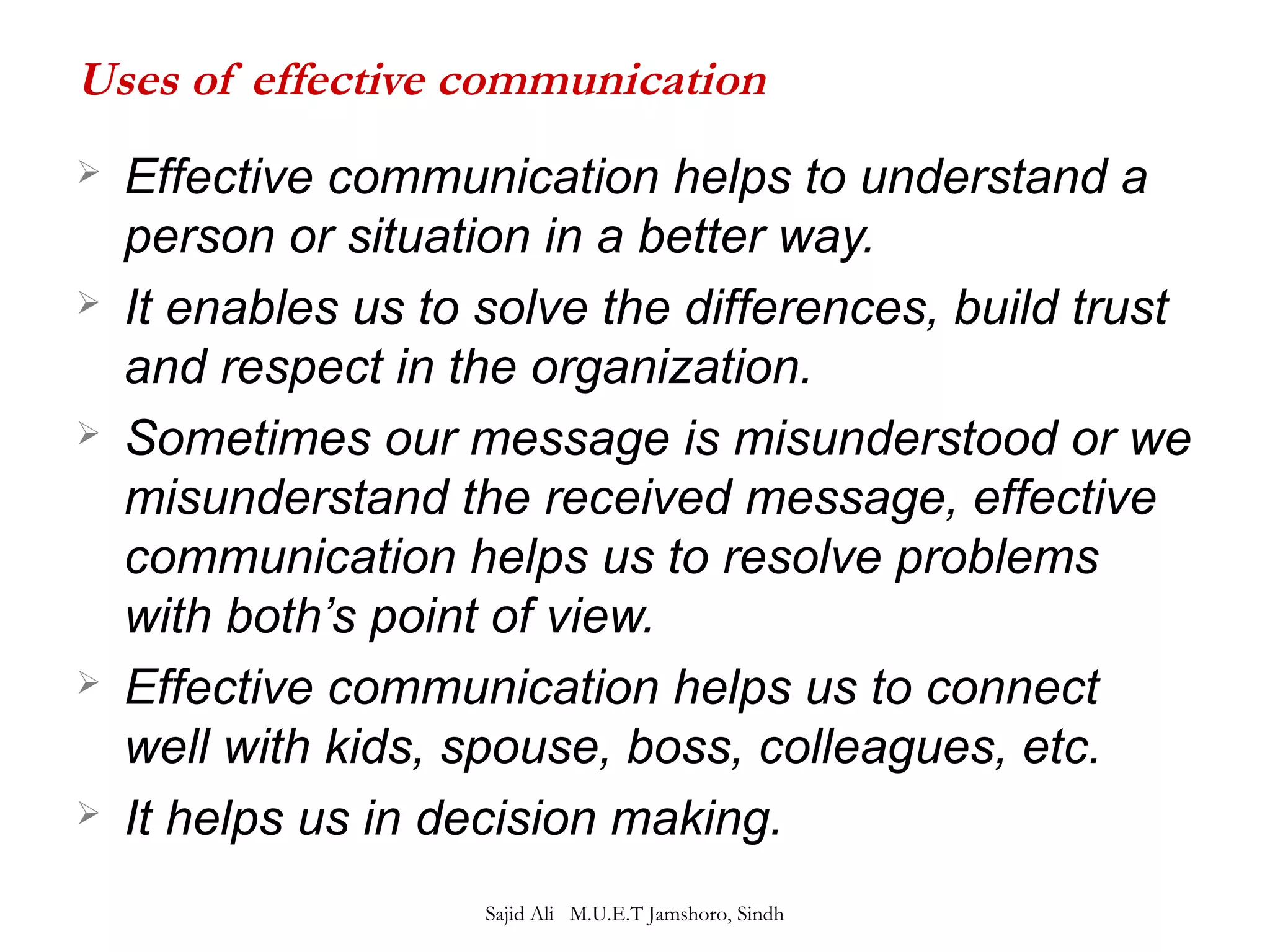 Uses of effective communication 
 Effective communication helps to understand a 
person or situation in a better way. 
 It enables us to solve the differences, build trust 
and respect in the organization. 
 Sometimes our message is misunderstood or we 
misunderstand the received message, effective 
communication helps us to resolve problems 
with both’s point of view. 
 Effective communication helps us to connect 
well with kids, spouse, boss, colleagues, etc. 
 It helps us in decision making. 
Sajid Ali M.U.E.T Jamshoro, Sindh 
 