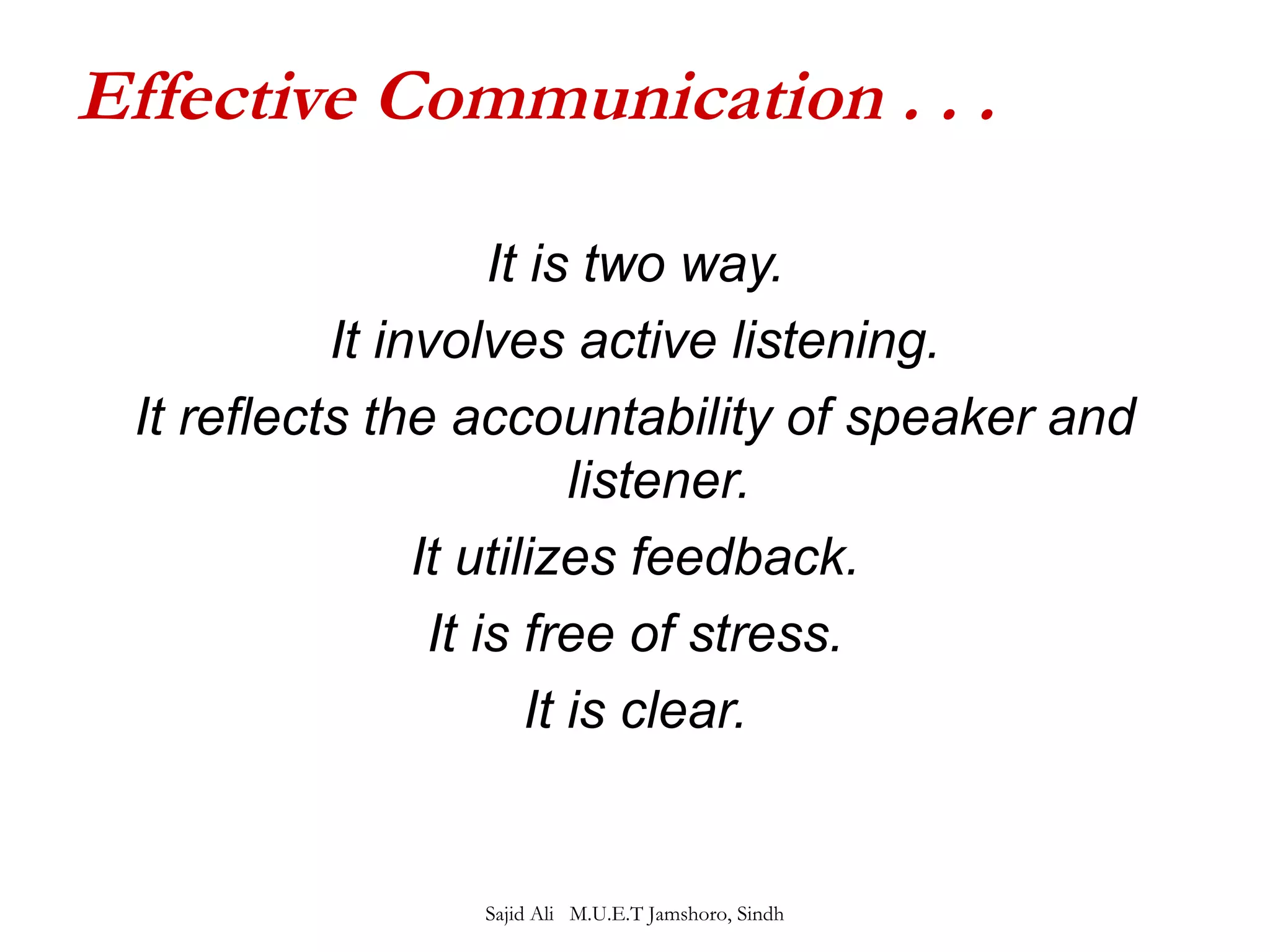 Effective Communication . . . 
It is two way. 
It involves active listening. 
It reflects the accountability of speaker and 
listener. 
It utilizes feedback. 
It is free of stress. 
It is clear. 
Sajid Ali M.U.E.T Jamshoro, Sindh 
 