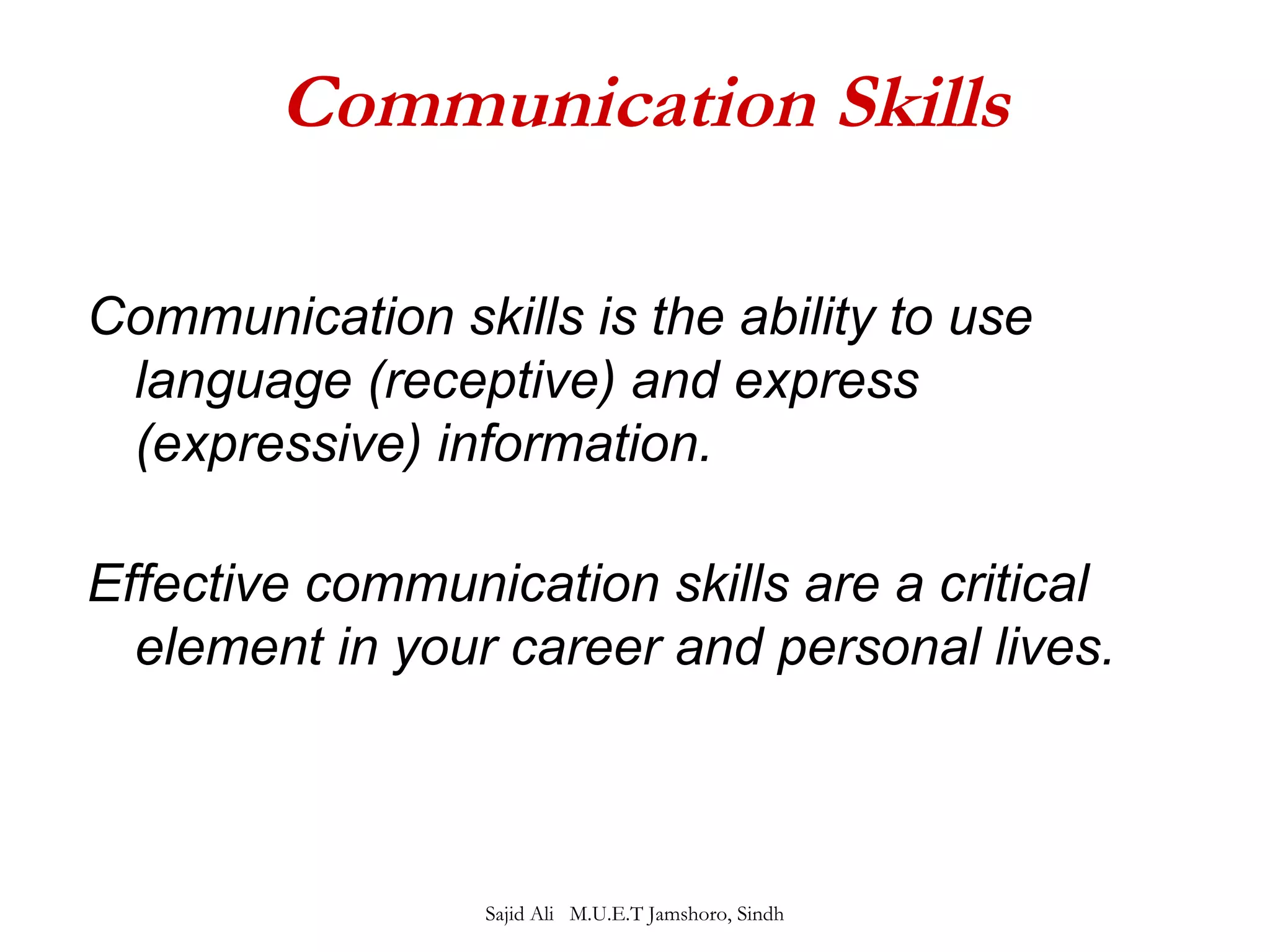Communication Skills 
Communication skills is the ability to use 
language (receptive) and express 
(expressive) information. 
Effective communication skills are a critical 
element in your career and personal lives. 
Sajid Ali M.U.E.T Jamshoro, Sindh 
 