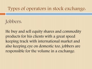 Types of operators in stock exchange: 
Jobbers: 
He buy and sell equity shares and commodity 
products for his clients with a great speed 
keeping track with international market and 
also keeping eye on domestic too, jobbers are 
responsible for the volume in a exchange. 
 