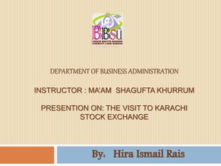 DEPARTMENT OF BUSINESS ADMINISTRATION 
INSTRUCTOR : MA’AM SHAGUFTA KHURRUM 
PRESENTION ON: THE VISIT TO KARACHI 
STOCK EXCHANGE 
By: Hira Ismail Rais 
 