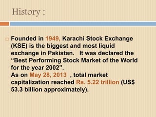 History : 
 Founded in 1949, Karachi Stock Exchange 
(KSE) is the biggest and most liquid 
exchange in Pakistan. It was declared the 
“Best Performing Stock Market of the World 
for the year 2002”. 
As on May 28, 2013 , total market 
capitalization reached Rs. 5.22 trillion (US$ 
53.3 billion approximately). 
 