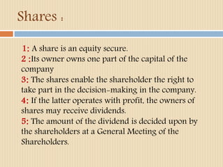 Shares : 
1: A share is an equity secure. 
2 :Its owner owns one part of the capital of the 
company 
3: The shares enable the shareholder the right to 
take part in the decision-making in the company. 
4: If the latter operates with profit, the owners of 
shares may receive dividends. 
5: The amount of the dividend is decided upon by 
the shareholders at a General Meeting of the 
Shareholders. 
 