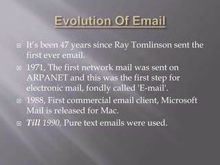  It’s been 47 years since Ray Tomlinson sent the
first ever email.
 1971, The first network mail was sent on
ARPANET and this was the first step for
electronic mail, fondly called 'E-mail'.
 1988, First commercial email client, Microsoft
Mail is released for Mac.
 Till 1990, Pure text emails were used.
 