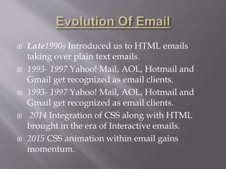 Late1990s Introduced us to HTML emails
taking over plain text emails.
 1993- 1997 Yahoo! Mail, AOL, Hotmail and
Gmail get recognized as email clients.
 1993- 1997 Yahoo! Mail, AOL, Hotmail and
Gmail get recognized as email clients.
 2014 Integration of CSS along with HTML
brought in the era of Interactive emails.
 2015 CSS animation within email gains
momentum.
 