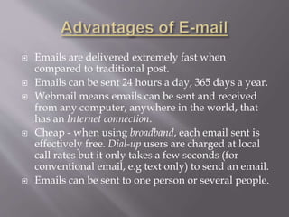  Emails are delivered extremely fast when
compared to traditional post.
 Emails can be sent 24 hours a day, 365 days a year.
 Webmail means emails can be sent and received
from any computer, anywhere in the world, that
has an Internet connection.
 Cheap - when using broadband, each email sent is
effectively free. Dial-up users are charged at local
call rates but it only takes a few seconds (for
conventional email, e.g text only) to send an email.
 Emails can be sent to one person or several people.
 