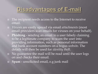  The recipient needs access to the Internet to receive
email.
 Viruses are easily spread via email attachments (most
email providers scan emails for viruses on your behalf).
 Phishing - sending an email to a user falsely claiming
to be a legitimate company to scam the user into
providing information, such as personal information
and bank account numbers on a bogus website. The
details will then be used for identity theft.
 No guarantee the mail will be read until the user logs
on and checks their email.
 Spam - unsolicited email, e.g junk mail
 