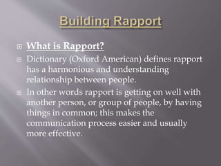  What is Rapport?
 Dictionary (Oxford American) defines rapport
has a harmonious and understanding
relationship between people.
 In other words rapport is getting on well with
another person, or group of people, by having
things in common; this makes the
communication process easier and usually
more effective.
 