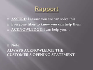  ASSURE: I assure you we can solve this
 Everyone likes to know you can help them.
 ACKNOWLEDGE: I can help you…
 Note:
ALWAYS ACKNOWLEDGE THE
CUSTOMER’S OPENING STATEMENT
 
