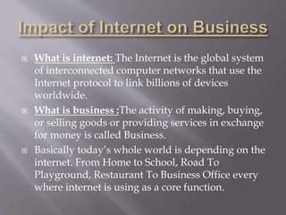  What is internet: The Internet is the global system
of interconnected computer networks that use the
Internet protocol to link billions of devices
worldwide.
 What is business :The activity of making, buying,
or selling goods or providing services in exchange
for money is called Business.
 Basically today’s whole world is depending on the
internet. From Home to School, Road To
Playground, Restaurant To Business Office every
where internet is using as a core function.
 