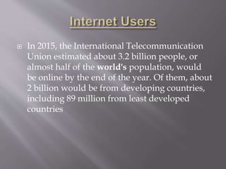  In 2015, the International Telecommunication
Union estimated about 3.2 billion people, or
almost half of the world's population, would
be online by the end of the year. Of them, about
2 billion would be from developing countries,
including 89 million from least developed
countries
 