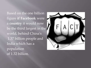 Based on the one billion
figure if Facebook were
a country it would now
be the third largest in the
world, behind China's
1.37 billion people and
India which has a
population
of 1.32 billion.
 