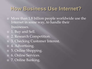 More than 1.8 billion people worldwide use the
Internet in some way, to handle their
businesses.
 1. Buy and Sell.
 2. Research Competition.
 3. Checking Customer Interest.
 4. Advertising.
 5. Online Shopping.
 6. Online Services.
 7. Online Banking.
 