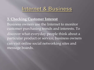 3. Checking Customer Interest
Business owners use the Internet to monitor
customer purchasing trends and interests. To
discover what everyday people think about a
particular product or service, business owners
can visit online social networking sites and
message boards.
 