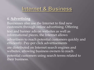 4. Advertising
Businesses also use the Internet to find new
customers through online advertising. Offering
text and banner ads on websites as well as
informational pieces, the Internet allows
advertisers to reach potential customers quickly and
efficiently. Pay-per click advertisements
are distributed on Internet search engines and
websites, allowing business owners to reach
potential customers using search terms related to
their business.
 