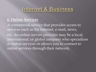 6. Online Services
A commercial service that provides access to
services such as the Internet, e-mail, news,
etc. An online service provider may be a local,
international, or global company who specializes
in online services or allows you to connect to
online services through their network.
 