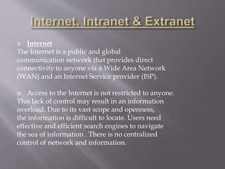  Internet
The Internet is a public and global
communication network that provides direct
connectivity to anyone via a Wide Area Network
(WAN) and an Internet Service provider (ISP).
 Access to the Internet is not restricted to anyone.
This lack of control may result in an information
overload. Due to its vast scope and openness,
the information is difficult to locate. Users need
effective and efficient search engines to navigate
the sea of information . There is no centralized
control of network and information.
 