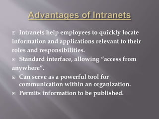  Intranets help employees to quickly locate
information and applications relevant to their
roles and responsibilities.
 Standard interface, allowing “access from
anywhere”.
 Can serve as a powerful tool for
communication within an organization.
 Permits information to be published.
 
