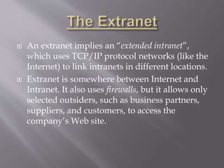  An extranet implies an “extended intranet”,
which uses TCP/IP protocol networks (like the
Internet) to link intranets in different locations.
 Extranet is somewhere between Internet and
Intranet. It also uses firewalls, but it allows only
selected outsiders, such as business partners,
suppliers, and customers, to access the
company’s Web site.
 