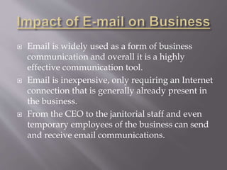  Email is widely used as a form of business
communication and overall it is a highly
effective communication tool.
 Email is inexpensive, only requiring an Internet
connection that is generally already present in
the business.
 From the CEO to the janitorial staff and even
temporary employees of the business can send
and receive email communications.
 