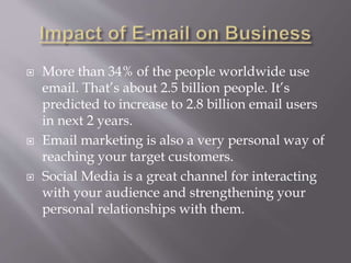  More than 34% of the people worldwide use
email. That’s about 2.5 billion people. It’s
predicted to increase to 2.8 billion email users
in next 2 years.
 Email marketing is also a very personal way of
reaching your target customers.
 Social Media is a great channel for interacting
with your audience and strengthening your
personal relationships with them.
 