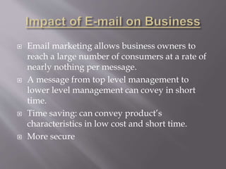  Email marketing allows business owners to
reach a large number of consumers at a rate of
nearly nothing per message.
 A message from top level management to
lower level management can covey in short
time.
 Time saving: can convey product’s
characteristics in low cost and short time.
 More secure
 